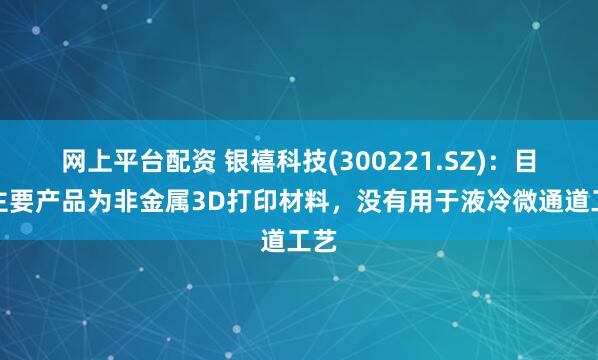网上平台配资 银禧科技(300221.SZ)：目前主要产品为非金属3D打印材料，没有用于液冷微通道工艺