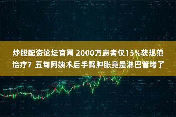 炒股配资论坛官网 2000万患者仅15%获规范治疗？五旬阿姨术后手臂肿胀竟是淋巴管堵了