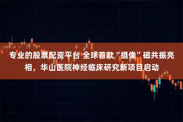 专业的股票配资平台 全球首款“摄像”磁共振亮相，华山医院神经临床研究新项目启动
