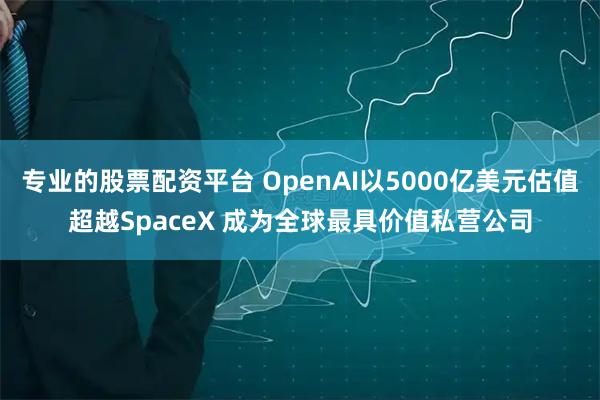 专业的股票配资平台 OpenAI以5000亿美元估值超越SpaceX 成为全球最具价值私营公司
