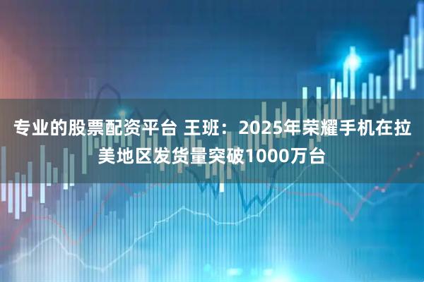 专业的股票配资平台 王班：2025年荣耀手机在拉美地区发货量突破1000万台