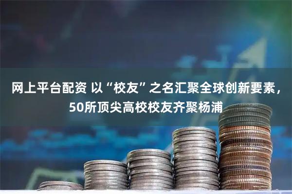 网上平台配资 以“校友”之名汇聚全球创新要素，50所顶尖高校校友齐聚杨浦