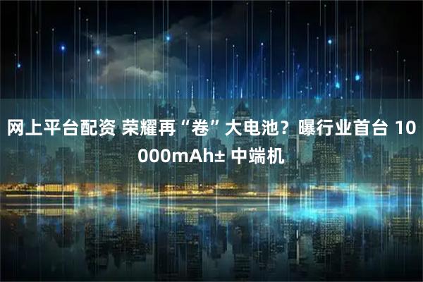 网上平台配资 荣耀再“卷”大电池？曝行业首台 10000mAh± 中端机