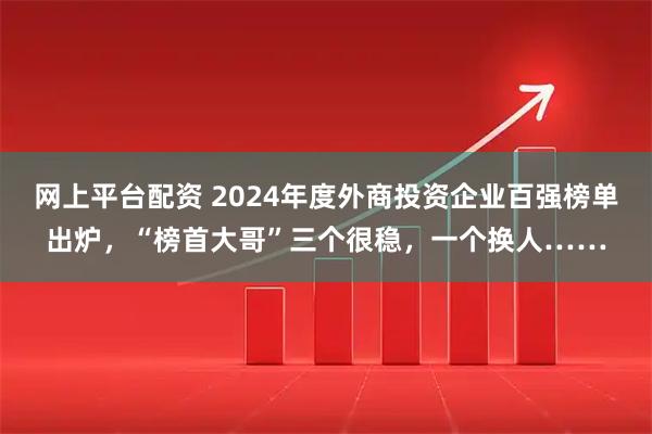 网上平台配资 2024年度外商投资企业百强榜单出炉，“榜首大哥”三个很稳，一个换人……