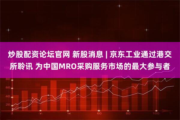 炒股配资论坛官网 新股消息 | 京东工业通过港交所聆讯 为中国MRO采购服务市场的最大参与者