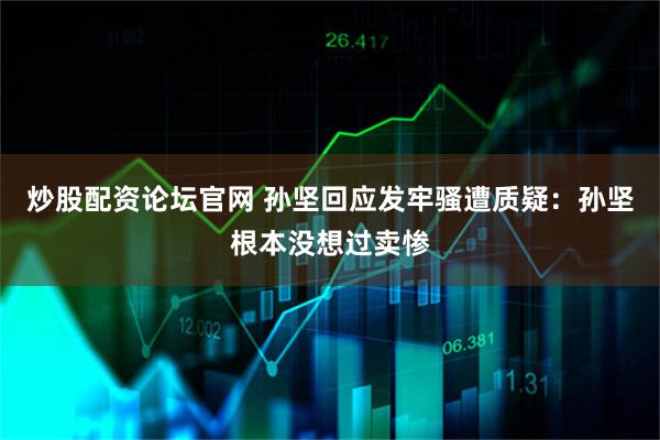 炒股配资论坛官网 孙坚回应发牢骚遭质疑：孙坚根本没想过卖惨