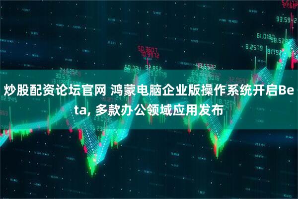 炒股配资论坛官网 鸿蒙电脑企业版操作系统开启Beta, 多款办公领域应用发布