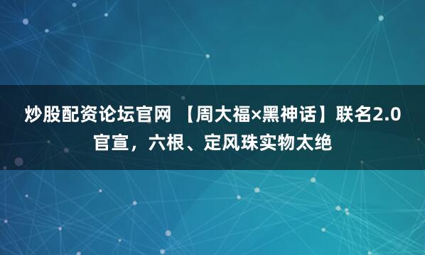 炒股配资论坛官网 【周大福×黑神话】联名2.0官宣，六根、定风珠实物太绝