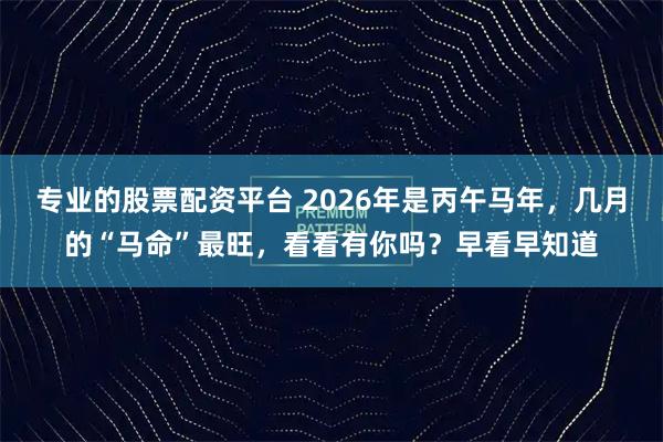 专业的股票配资平台 2026年是丙午马年，几月的“马命”最旺，看看有你吗？早看早知道
