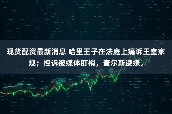 现货配资最新消息 哈里王子在法庭上痛诉王室家规；控诉被媒体盯梢，查尔斯避嫌。