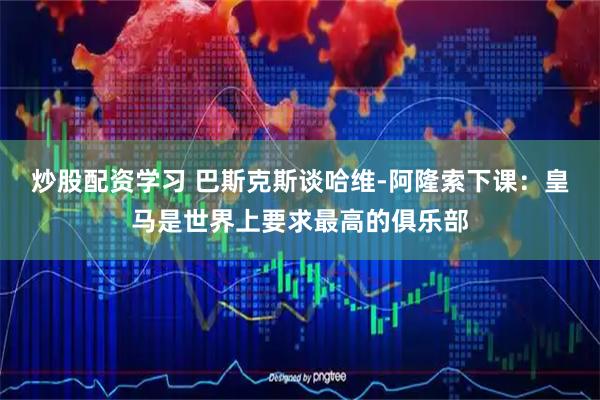 炒股配资学习 巴斯克斯谈哈维-阿隆索下课:皇马是世界上要求最高的俱乐部