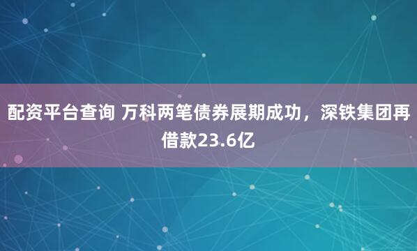 配资平台查询 万科两笔债券展期成功，深铁集团再借款23.6亿