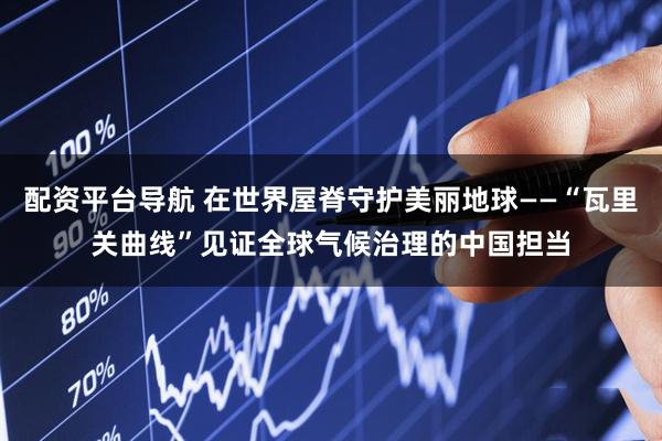 配资平台导航 在世界屋脊守护美丽地球——“瓦里关曲线”见证全球气候治理的中国担当