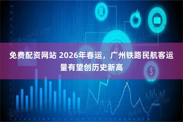 免费配资网站 2026年春运，广州铁路民航客运量有望创历史新高