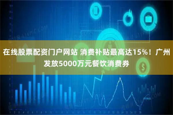 在线股票配资门户网站 消费补贴最高达15%!广州发放5000万元餐饮消费券