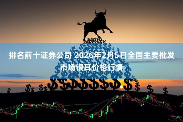 排名前十证券公司 2026年2月5日全国主要批发市场银耳价格行情