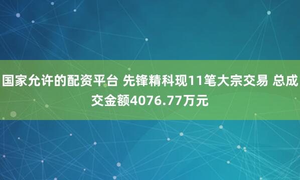 国家允许的配资平台 先锋精科现11笔大宗交易 总成交金额4076.77万元