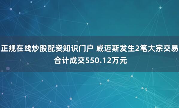 正规在线炒股配资知识门户 威迈斯发生2笔大宗交易 合计成交550.12万元