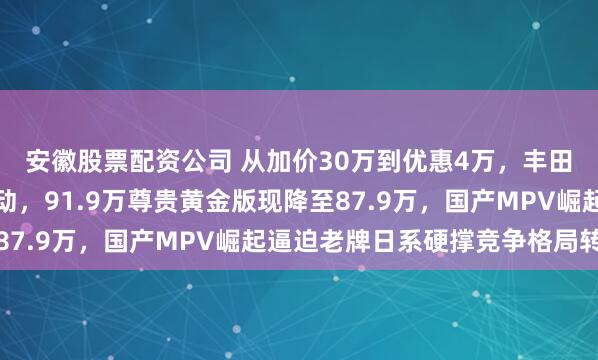 安徽股票配资公司 从加价30万到优惠4万，丰田埃尔法两年价格大变动，91.9万尊贵黄金版现降至87.9万，国产MPV崛起逼迫老牌日系硬撑竞争格局转变