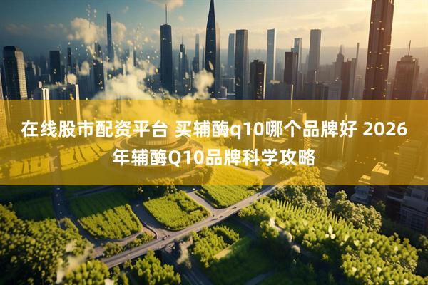 在线股市配资平台 买辅酶q10哪个品牌好 2026年辅酶Q10品牌科学攻略