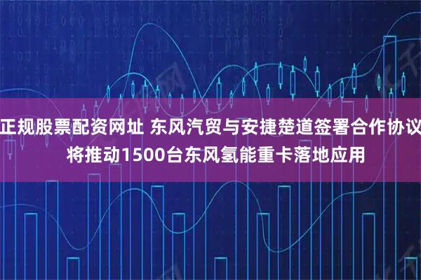 正规股票配资网址 东风汽贸与安捷楚道签署合作协议  将推动1500台东风氢能重卡落地应用