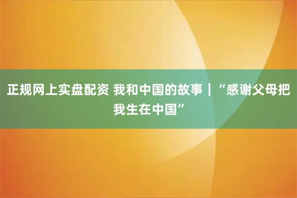 正规网上实盘配资 我和中国的故事｜“感谢父母把我生在中国”