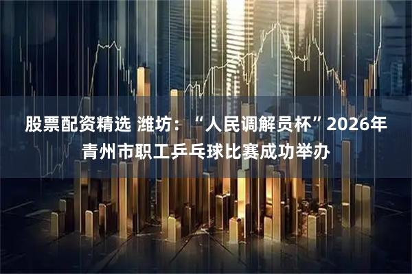 股票配资精选 潍坊：“人民调解员杯”2026年青州市职工乒乓球比赛成功举办