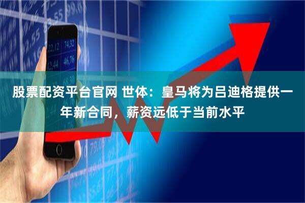 股票配资平台官网 世体:皇马将为吕迪格提供一年新合同,薪资远低于当前水平