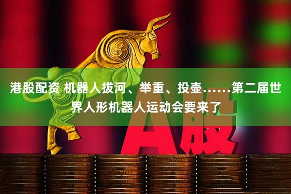 港股配资 机器人拔河、举重、投壶……第二届世界人形机器人运动会要来了