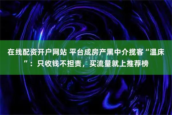 在线配资开户网站 平台成房产黑中介揽客“温床”：只收钱不担责，买流量就上推荐榜