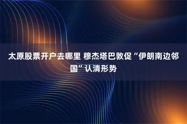 太原股票开户去哪里 穆杰塔巴敦促“伊朗南边邻国”认清形势