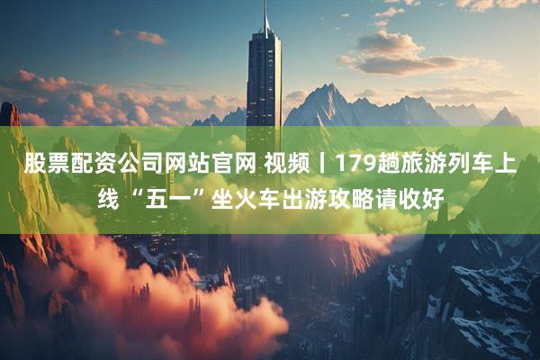 股票配资公司网站官网 视频丨179趟旅游列车上线 “五一”坐火车出游攻略请收好