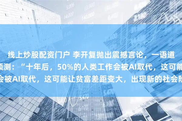 线上炒股配资门户 李开复抛出震撼言论，一语道破当今“局势“，他预测：“十年后，50%的人类工作会被AI取代，这可能让贫富差距变大，出现新的社会阶层划分