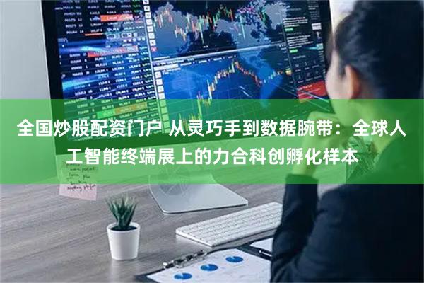 全国炒股配资门户 从灵巧手到数据腕带：全球人工智能终端展上的力合科创孵化样本
