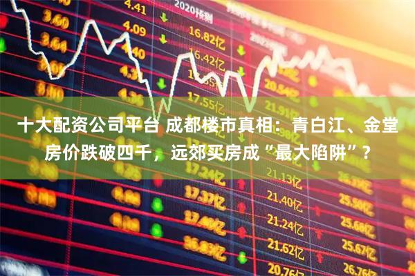 十大配资公司平台 成都楼市真相：青白江、金堂房价跌破四千，远郊买房成“最大陷阱”？