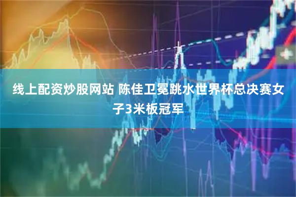线上配资炒股网站 陈佳卫冕跳水世界杯总决赛女子3米板冠军