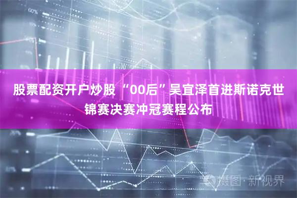 股票配资开户炒股 “00后”吴宜泽首进斯诺克世锦赛决赛冲冠赛程公布