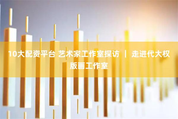 10大配资平台 艺术家工作室探访 ｜ 走进代大权版画工作室