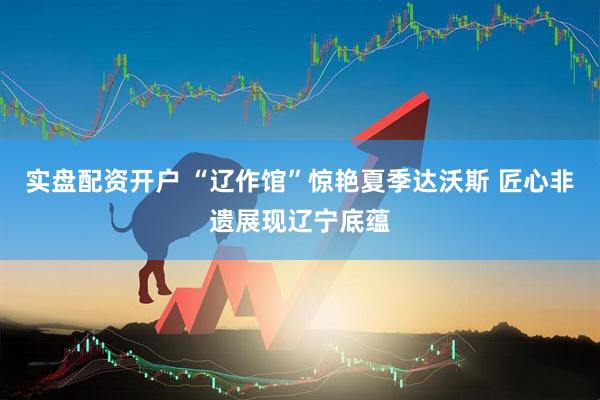 实盘配资开户 “辽作馆”惊艳夏季达沃斯 匠心非遗展现辽宁底蕴