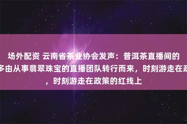 场外配资 云南省茶业协会发声：普洱茶直播间的经营者，大多由从事翡翠珠宝的直播团队转行而来，时刻游走在政策的红线上