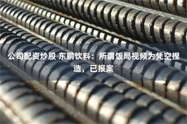 公司配资炒股 东鹏饮料：所谓饭局视频为凭空捏造，已报案