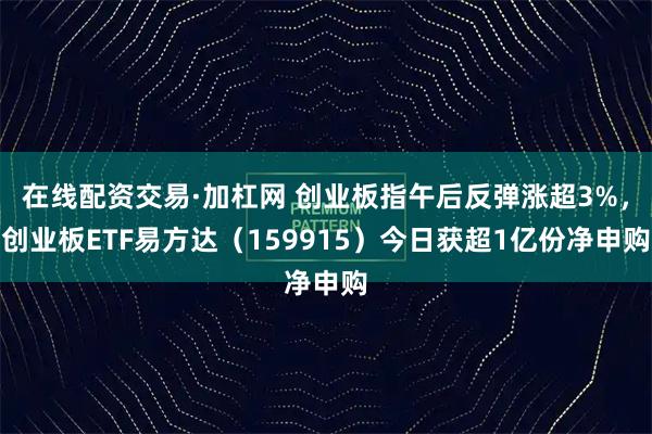 在线配资交易·加杠网 创业板指午后反弹涨超3%，创业板ETF易方达（159915）今日获超1亿份净申购