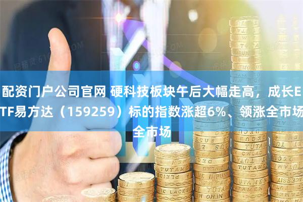 配资门户公司官网 硬科技板块午后大幅走高，成长ETF易方达（159259）标的指数涨超6%、领涨全市场