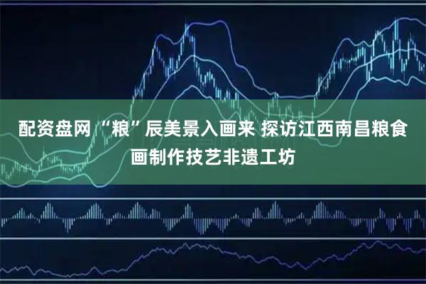 配资盘网 “粮”辰美景入画来 探访江西南昌粮食画制作技艺非遗工坊