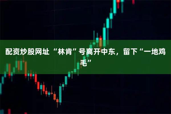 配资炒股网址 “林肯”号离开中东，留下“一地鸡毛”