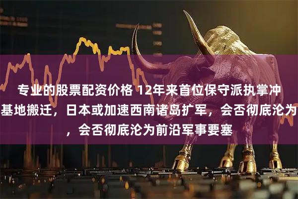 专业的股票配资价格 12年来首位保守派执掌冲绳：支持美军基地搬迁，日本或加速西南诸岛扩军，会否彻底沦为前沿军事要塞