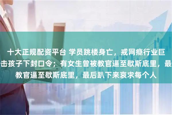 十大正规配资平台 学员跳楼身亡，戒网瘾行业巨头赔偿百万，还对目击孩子下封口令；有女生曾被教官逼至歇斯底里，最后趴下来哀求每个人