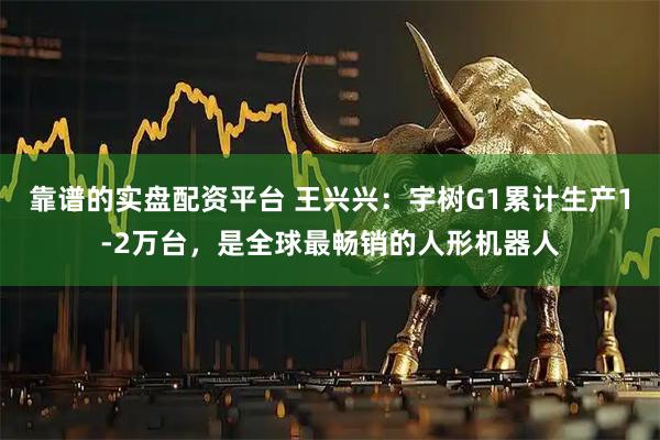 靠谱的实盘配资平台 王兴兴:宇树G1累计生产1-2万台,是全球最畅销的人形机器人